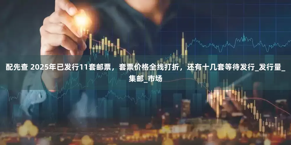 配先查 2025年已发行11套邮票，套票价格全线打折，还有十几套等待发行_发行量_集邮_市场
